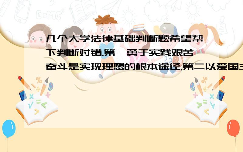 几个大学法律基础判断题希望帮下判断对错.第一勇于实践艰苦奋斗是实现理想的根本途径.第二以爱国主义为核心的民族精神和以改革创新为核心的时代精神是社会主义核心价值体系的主题.