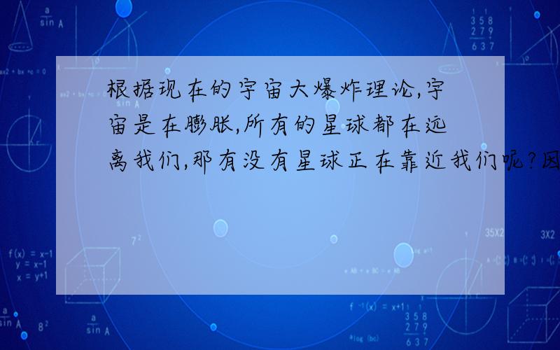 根据现在的宇宙大爆炸理论,宇宙是在膨胀,所有的星球都在远离我们,那有没有星球正在靠近我们呢?因为我们不是宇宙的中心.另外所有的星糸都有一个中心,星糸中的星球都围绕着星系的中心