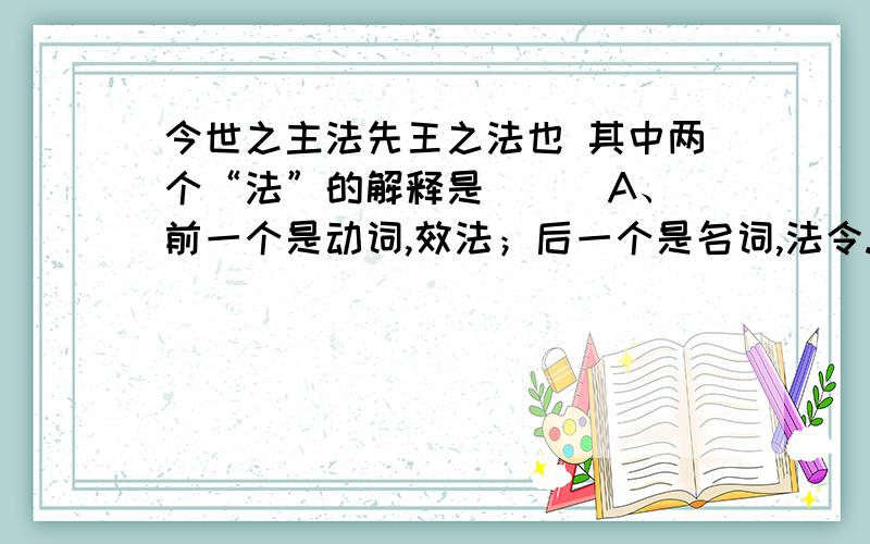 今世之主法先王之法也 其中两个“法”的解释是（ ） A、前一个是动词,效法；后一个是名词,法令.B、两个