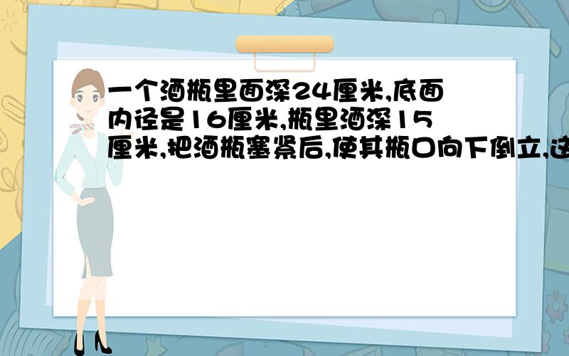 一个酒瓶里面深24厘米,底面内径是16厘米,瓶里酒深15厘米,把酒瓶塞紧后,使其瓶口向下倒立,这时酒深19厘米,酒瓶容积是多少厘米?并说明解题思路和倒置问题公式!