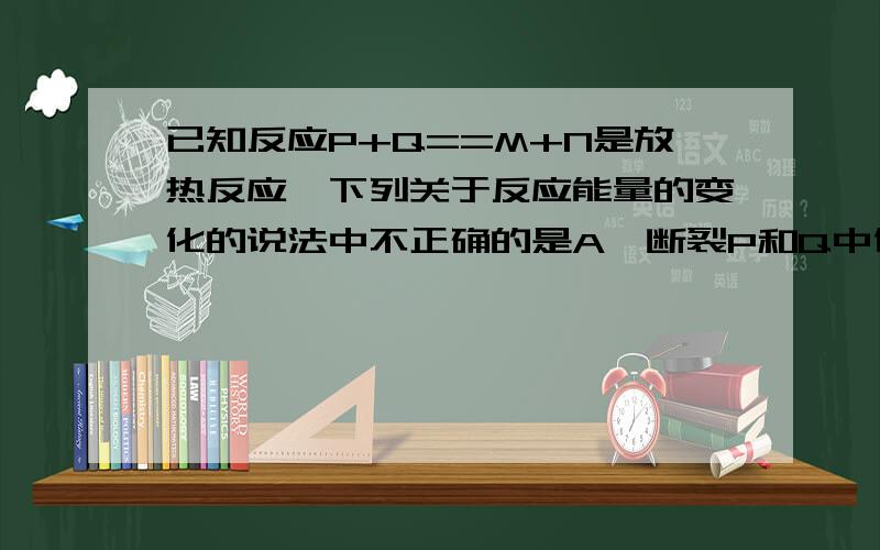 已知反应P+Q==M+N是放热反应,下列关于反应能量的变化的说法中不正确的是A、断裂P和Q中化学键吸收的总能量小于形成M和N中化学键释放的总能量B、P和Q的总能量大于M和N的总能量C、P和Q的总能