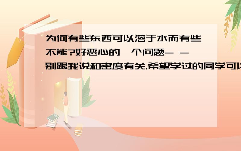 为何有些东西可以溶于水而有些不能?好恶心的一个问题- -别跟我说和密度有关.希望学过的同学可以帮忙回答.我想了很久了啊,还是想不通- -答出的高分奉上.我想知道的不是