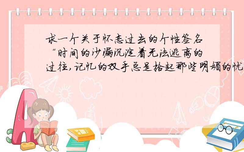 求一个关于怀恋过去的个性签名“时间的沙漏沉淀着无法逃离的过往,记忆的双手总是拾起那些明媚的忧伤” 类似这样的句子