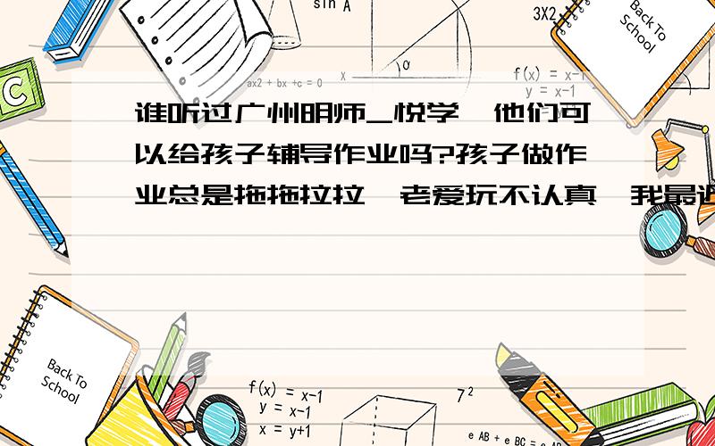 谁听过广州明师_悦学,他们可以给孩子辅导作业吗?孩子做作业总是拖拖拉拉,老爱玩不认真,我最近看到明师悦_学的传单,他们说是中小学做作业辅导的,不知道里面的老师好不好?