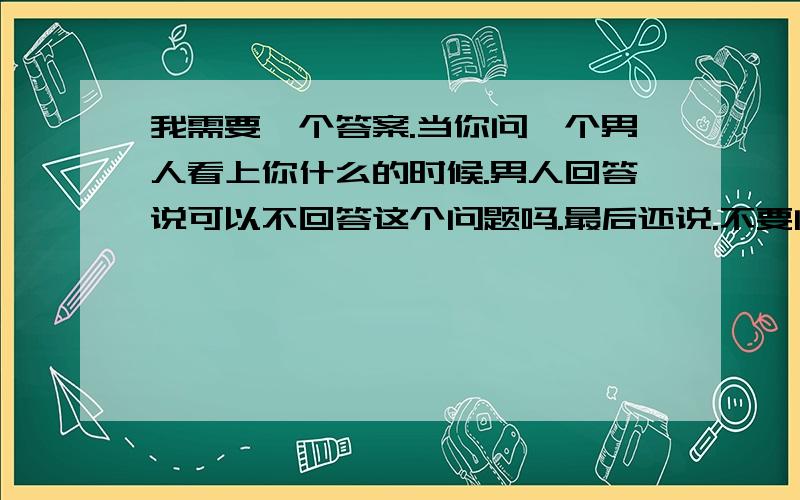 我需要一个答案.当你问一个男人看上你什么的时候.男人回答说可以不回答这个问题吗.最后还说.不要问这个了.跟你在一起感觉很好.