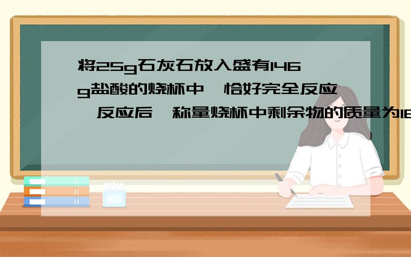 将25g石灰石放入盛有146g盐酸的烧杯中,恰好完全反应,反应后,称量烧杯中剩余物的质量为162.2,求：①生成二氧化碳的质量?②石灰石中含有碳酸钙的质量为多少?    .写得工整些吧,要一行一行隔