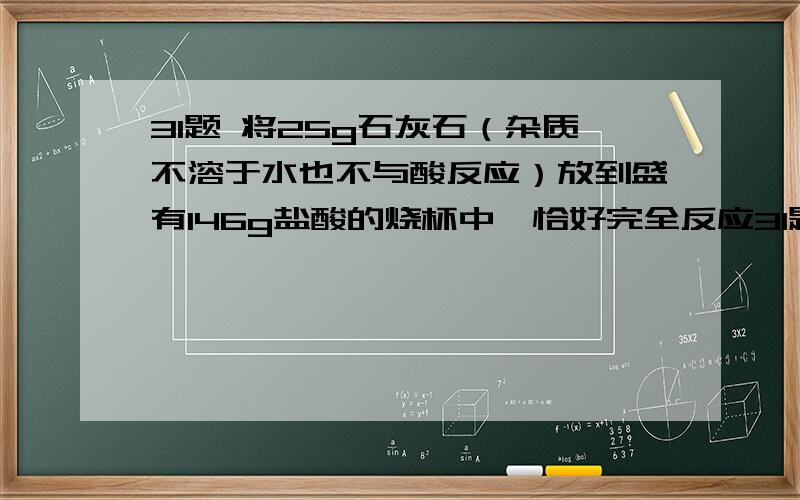 31题 将25g石灰石（杂质不溶于水也不与酸反应）放到盛有146g盐酸的烧杯中,恰好完全反应31题    将25g石灰石（杂质不溶于水也不与酸反应）放到盛有146g盐酸的烧杯中,恰好完全反应.反应后,称