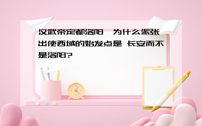 汉武帝定都洛阳,为什么派张骞出使西域的始发点是 长安而不是洛阳?