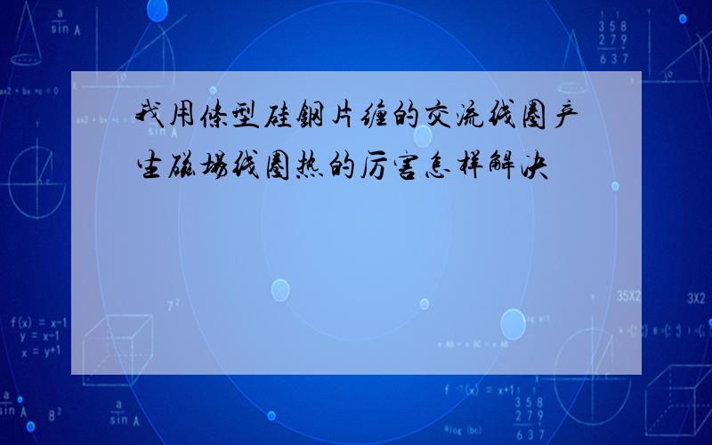 我用条型硅钢片缠的交流线圈产生磁场线圈热的厉害怎样解决