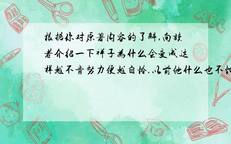 根据你对原著内容的了解,向读者介绍一下祥子为什么会变成这样越不肯努力便越自怜.以前他什么也不怕,现在他会找安闲自在：刮风下雨,他都不出车；身上有点酸痛,也一歇就是两三天.自怜