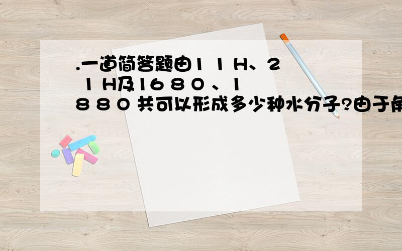 .一道简答题由1 1 H、2 1 H及16 8 O 、18 8 O 共可以形成多少种水分子?由于角标打不出来,将就下,按照数字的顺序,分别是质量数、质子数,后面跟的是元素符号.这两种是氢元素和氧元素,帮忙看下