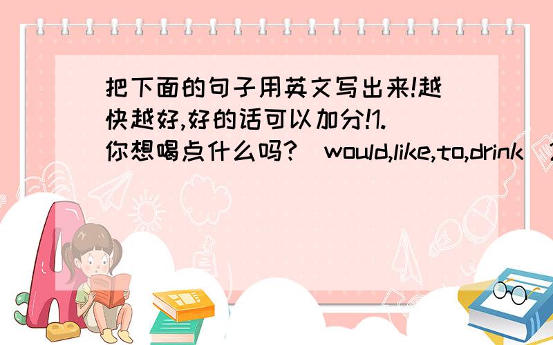 把下面的句子用英文写出来!越快越好,好的话可以加分!1.你想喝点什么吗?（would,like,to,drink）2.现在就去那儿怎么样?（what,about,going）3.你想吃橄榄吗?（would,like）4.他有许多事情要做.（many,thing