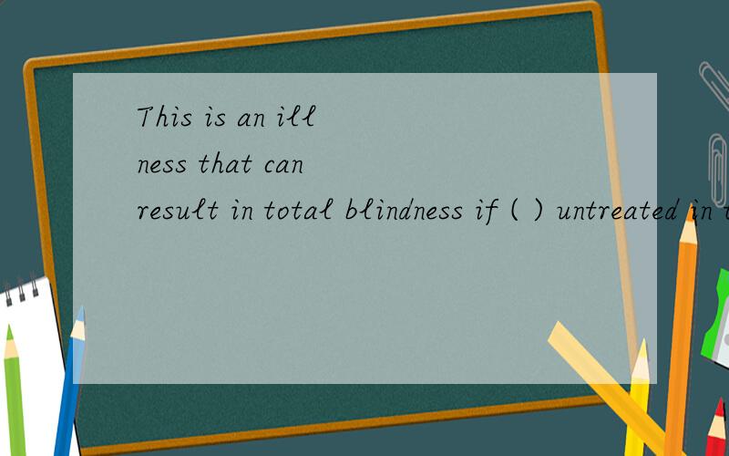 This is an illness that can result in total blindness if ( ) untreated in time.A.being left B.left C.to be left D.leaving