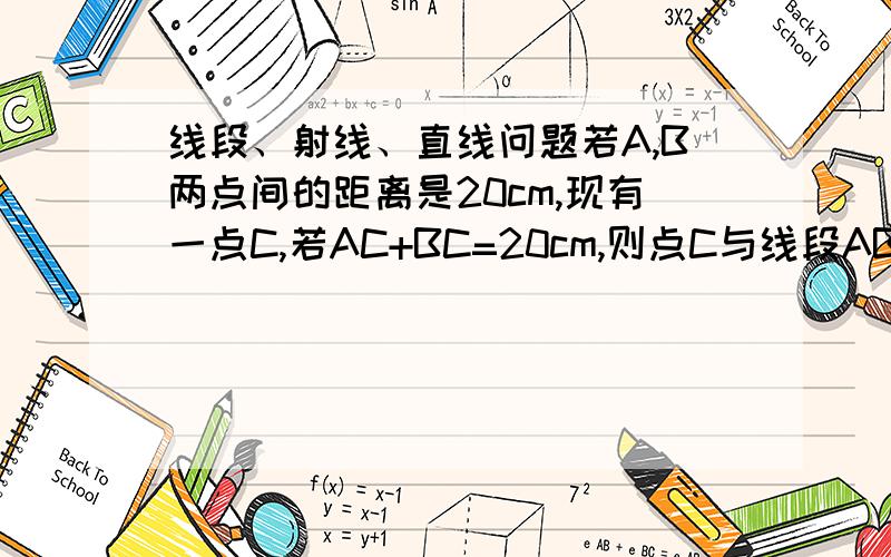 线段、射线、直线问题若A,B两点间的距离是20cm,现有一点C,若AC+BC=20cm,则点C与线段AB的关系是什么?若AC+BC=30cm,则点C与线段AB的关系是什么?若AC+BC=10cm,则这样的点C存在吗?