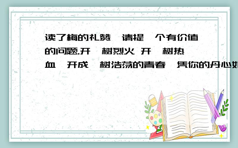 读了梅的礼赞,请提一个有价值的问题.开一树烈火 开一树热血,开成一树浩荡的青春,凭你的丹心如铁.开一树肝胆精神,开一树心胸伟烈,开成一树风雪中必胜的信念,凭你挚天的傲骨.雪窖冰峰,