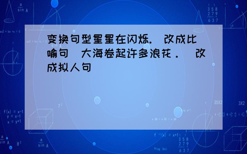 变换句型星星在闪烁.（改成比喻句）大海卷起许多浪花。（改成拟人句）