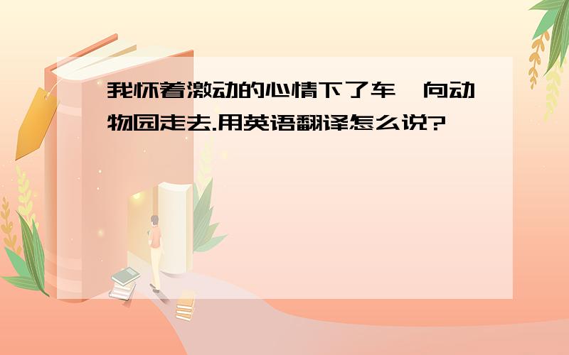 我怀着激动的心情下了车,向动物园走去.用英语翻译怎么说?