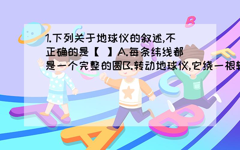 1.下列关于地球仪的叙述,不正确的是【 】A.每条纬线都是一个完整的圆B.转动地球仪,它绕一根轴在运动,这证明地球里有一根旋转轴C.地轴穿过地心,与地球表面相交于两点,那就是北极和南极D.