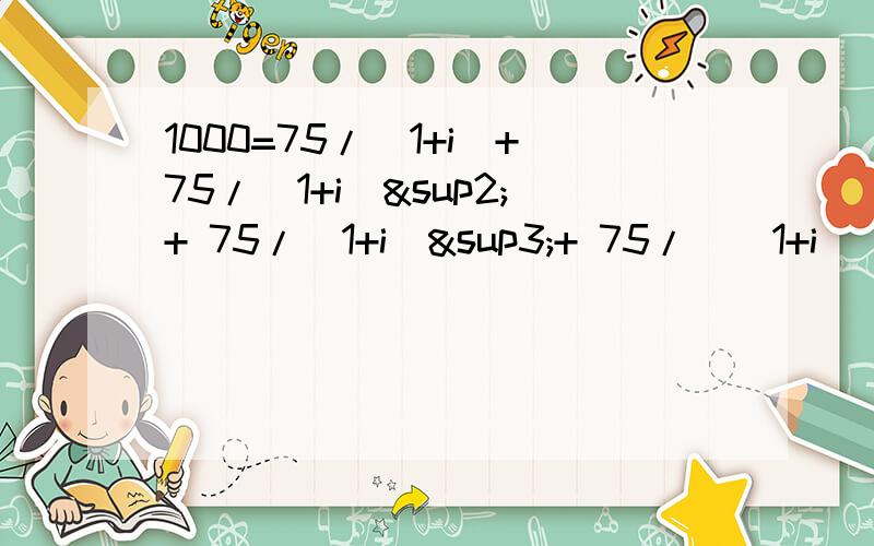 1000=75/（1+i)+75/(1+i)²+ 75/(1+i)³+ 75/((1+i)^4 )+75/((1+i)^5)+ 750/((1+i)^5)请问怎样能求i?有什么特别的程序能解的?请各位帮帮小弟的忙,上课急用!i 因该不大于 1...