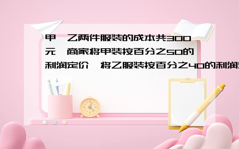 甲,乙两件服装的成本共300元,商家将甲装按百分之50的利润定价,将乙服装按百分之40的利润定价,在实际出时两件服装都安八折出售,这样商家实际获利共百分之16.8,求甲,乙两件服装的成本各是