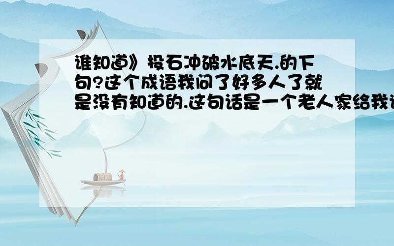 谁知道》投石冲破水底天.的下句?这个成语我问了好多人了就是没有知道的.这句话是一个老人家给我说的,下半句我没有记着所以就在这上面发了.