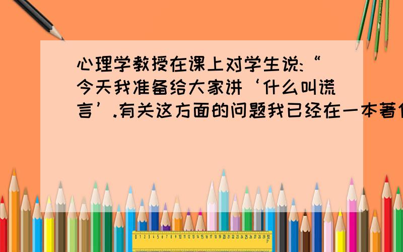 心理学教授在课上对学生说:“今天我准备给大家讲‘什么叫谎言’.有关这方面的问题我已经在一本著作病情描述(发病时间、主要症状等)：《论谎言》中作了详尽的介绍.在你们当中有谁读