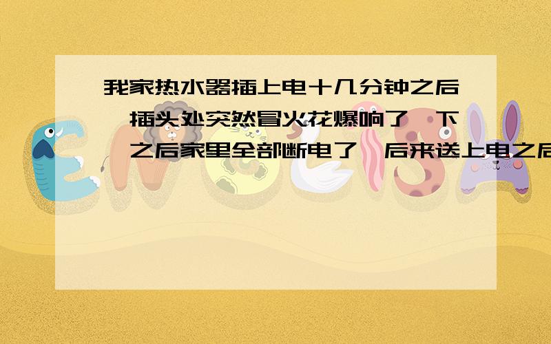 我家热水器插上电十几分钟之后,插头处突然冒火花爆响了一下,之后家里全部断电了,后来送上电之后只要插上热水器家里就断电,这是怎么回事,