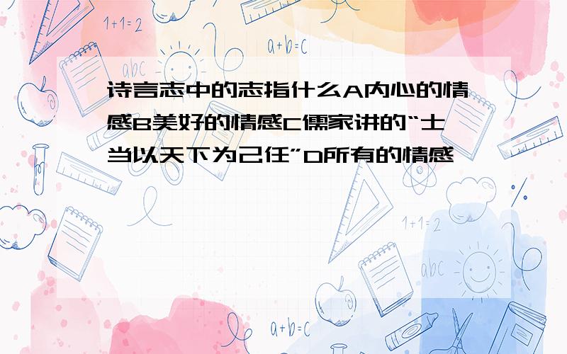 诗言志中的志指什么A内心的情感B美好的情感C儒家讲的“士当以天下为己任”D所有的情感