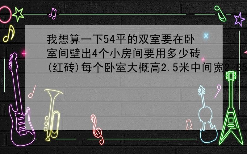 我想算一下54平的双室要在卧室间壁出4个小房间要用多少砖(红砖)每个卧室大概高2.5米中间宽2.85米长一个是4.4米,砖头是（240*115*60）,万分感激