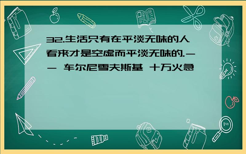 32.生活只有在平淡无味的人看来才是空虚而平淡无味的.－－ 车尔尼雪夫斯基 十万火急