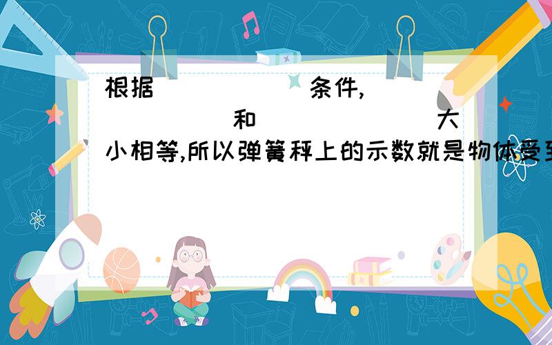 根据______条件,________和_______大小相等,所以弹簧秤上的示数就是物体受到的________数值.速求