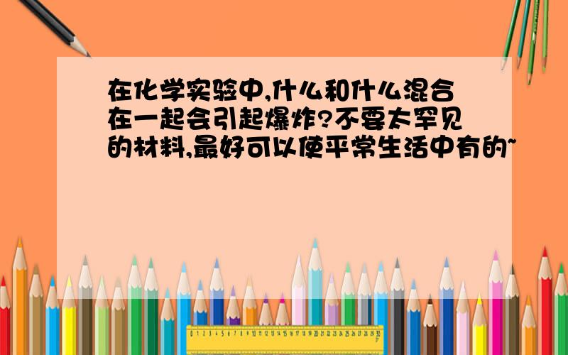 在化学实验中,什么和什么混合在一起会引起爆炸?不要太罕见的材料,最好可以使平常生活中有的~