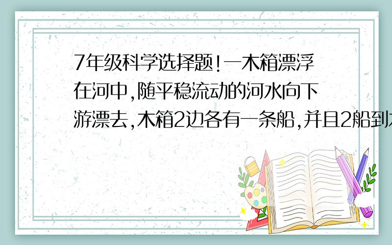 7年级科学选择题!一木箱漂浮在河中,随平稳流动的河水向下游漂去,木箱2边各有一条船,并且2船到木箱距离相等,2船同时划向木箱,若2船在静水中划行速度大小相同,那么(  )A 上游的船先捞到木