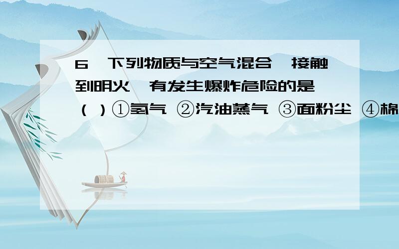 6、下列物质与空气混合,接触到明火,有发生爆炸危险的是 （）①氢气 ②汽油蒸气 ③面粉尘 ④棉尘 ⑤天然气 A．仅① B． 仅①②⑤ C． 仅①②③⑤ D．①②③④⑤