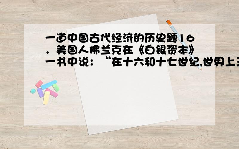 一道中国古代经济的历史题16．美国人佛兰克在《白银资本》一书中说：“在十六和十七世纪,世界上三分之一的白银,通过贸易流向了中国.”导致这一现象的主要原因不包括A．明中后期封建