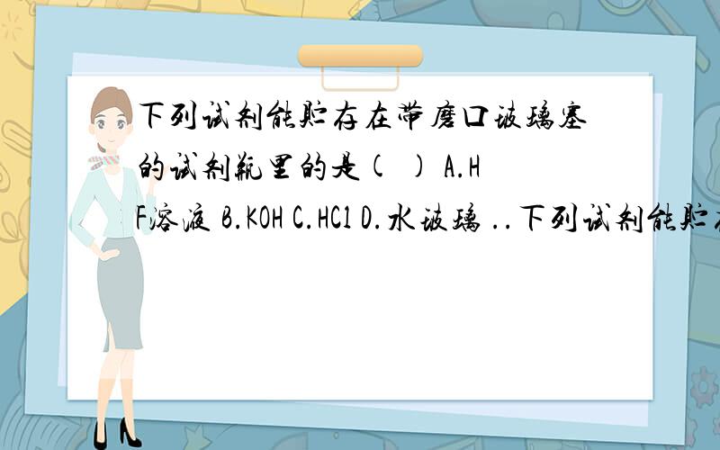 下列试剂能贮存在带磨口玻璃塞的试剂瓶里的是( ) A.HF溶液 B.KOH C.HCl D.水玻璃 ..下列试剂能贮存在带磨口玻璃塞的试剂瓶里的是( )A.HF溶液 B.KOH C.HCl D.水玻璃 为什么