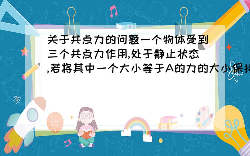 关于共点力的问题一个物体受到三个共点力作用,处于静止状态,若将其中一个大小等于A的力的大小保持不变,而改变他的方向,问物体受到的合力大小变化范围?问题还有;若要使他受到的合力大