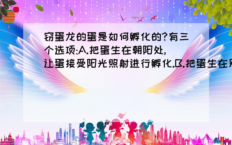 窃蛋龙的蛋是如何孵化的?有三个选项:A.把蛋生在朝阳处,让蛋接受阳光照射进行孵化.B.把蛋生在别的恐龙窝里,让别的恐龙帮助孵化.C.自己用体温孵化.不过记住要说明原因哟～