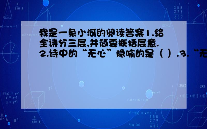 我是一条小河的阅读答案1.给全诗分三层,并简要概括层意.2.诗中的“无心”隐喻的是（ ）.3.“无心”的我和“无心”的“你”指的是什么?4.影儿和小河彼此邂逅倒映表现了什么?5.小河最终归