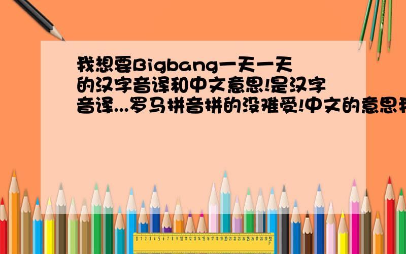 我想要Bigbang一天一天的汉字音译和中文意思!是汉字音译...罗马拼音拼的没难受!中文的意思我知道一些,