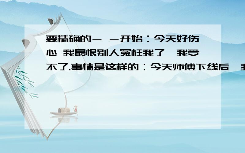 要精确的－ －开始：今天好伤心 我最恨别人冤枉我了,我受不了.事情是这样的：今天师傅下线后,我一直在白虎晃荡,一个27剑士叫我去帮他打“青蛙”他说不要东西,只要我帮他加血,结果掉了