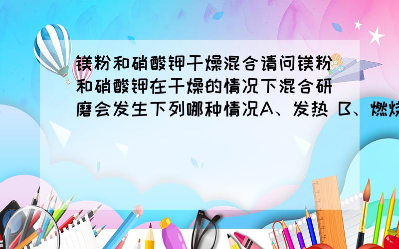 镁粉和硝酸钾干燥混合请问镁粉和硝酸钾在干燥的情况下混合研磨会发生下列哪种情况A、发热 B、燃烧 C、爆炸 D、没有明显反应是硝酸钾,不是氯酸钾~