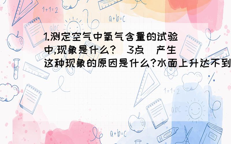 1.测定空气中氧气含量的试验中,现象是什么?（3点）产生这种现象的原因是什么?水面上升达不到1|5的原因是什么?（3点）水面上升超过五分之一的原因?(2点）