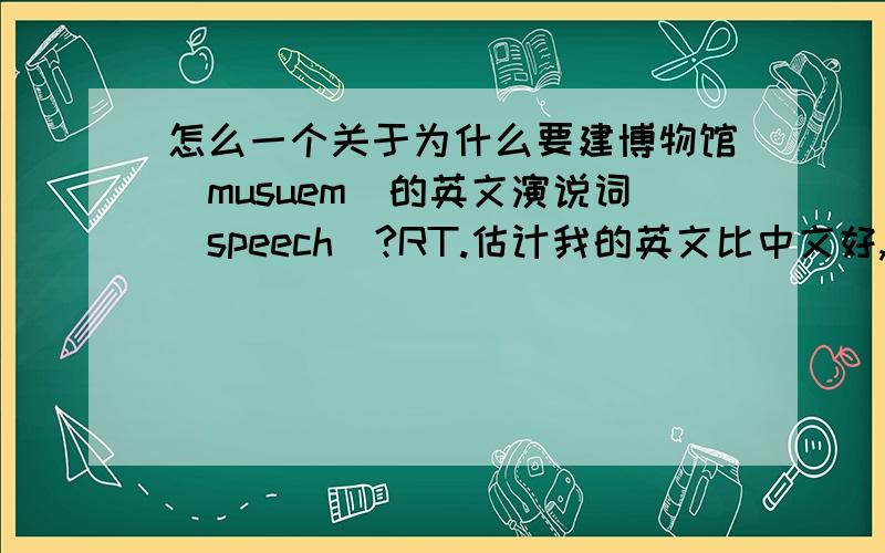 怎么一个关于为什么要建博物馆（musuem）的英文演说词（speech）?RT.估计我的英文比中文好,用英文表达我的问题吧.how to start a speech?