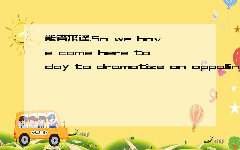 能者来译.So we have come here today to dramatize an appalling condition. In a sense we have come to our nation's capital to cash a check. When the architects of our republic wrote the magnificent words of the Constitution and the Declaration of I