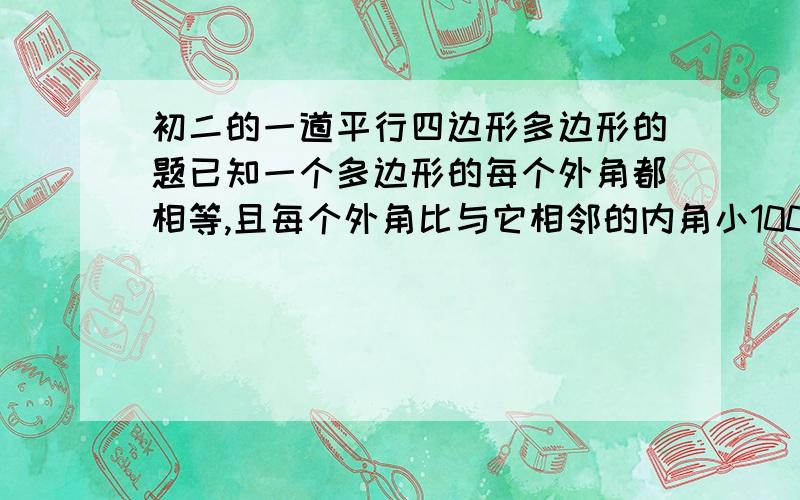 初二的一道平行四边形多边形的题已知一个多边形的每个外角都相等,且每个外角比与它相邻的内角小100度,求这个多边形的边数