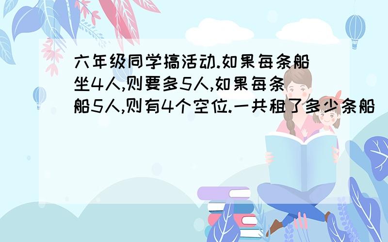 六年级同学搞活动.如果每条船坐4人,则要多5人,如果每条船5人,则有4个空位.一共租了多少条船(求算式,方程也可以)