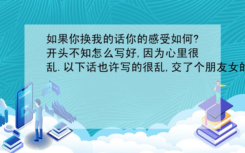 如果你换我的话你的感受如何?开头不知怎么写好,因为心里很乱.以下话也许写的很乱,交了个朋友女的,没交往之前看她人还行,大家口碑都不错,就和她恋爱,后来发生关系后发现很多问题,她对