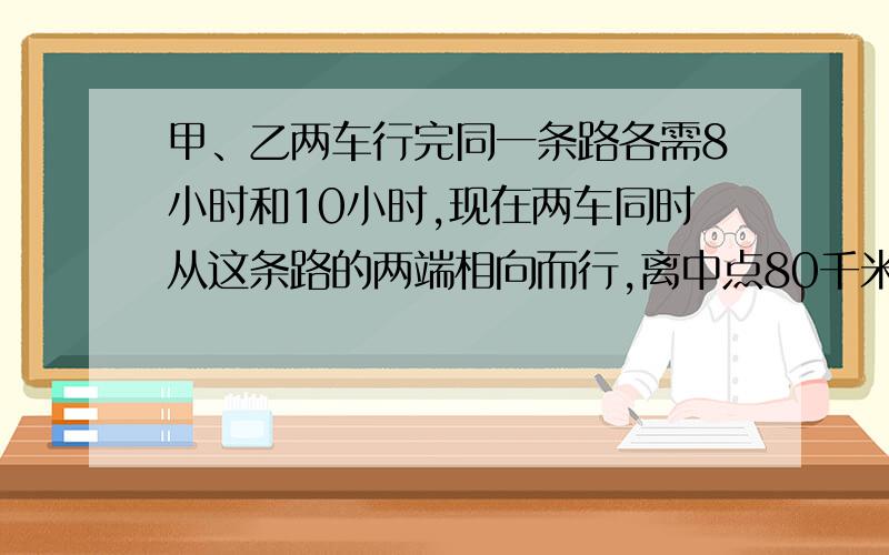 甲、乙两车行完同一条路各需8小时和10小时,现在两车同时从这条路的两端相向而行,离中点80千米处相遇.这段路全程有多少千米?