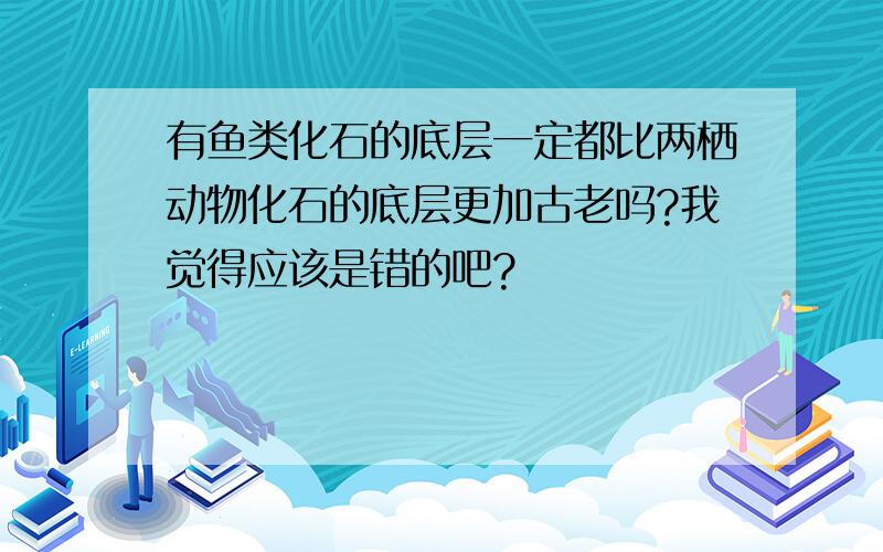 有鱼类化石的底层一定都比两栖动物化石的底层更加古老吗?我觉得应该是错的吧?